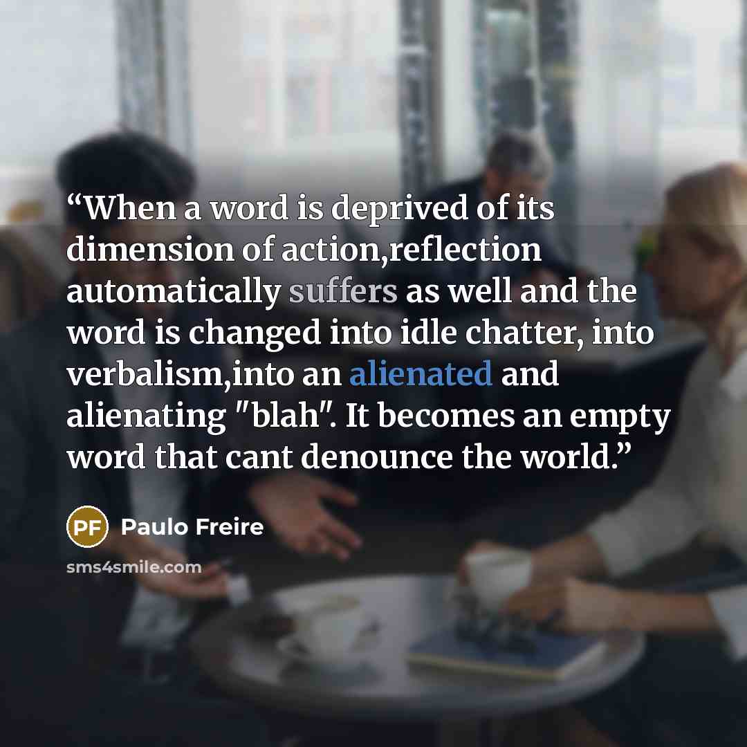 “When a word is deprived of its dimension of action,reflection automatically suffers as well and the word is changed into idle chatter, into verbalism,into an alienated and alienating "blah". It becomes an empty word that cant denounce the world.” quote by Paulo Freire