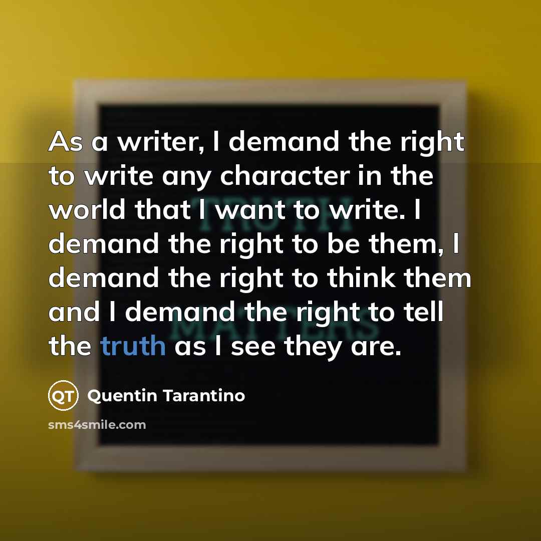 “As a writer, I demand the right to write any character in the world that I want to write. I demand the right to be them, I demand the right to think them and I demand the right to tell the truth as I see they are.” quote by Quentin Tarantino