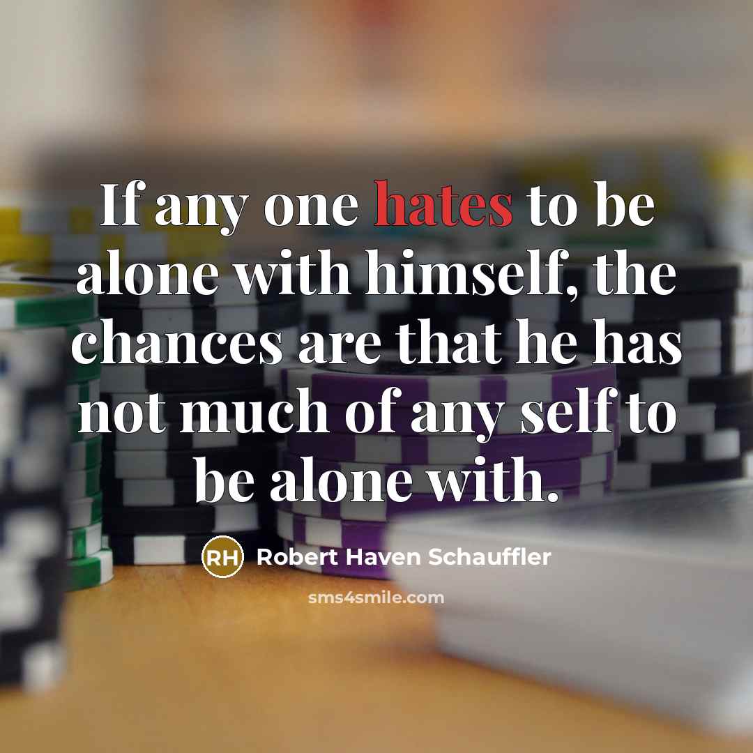 “If any one hates to be alone with himself, the chances are that he has not much of any self to be alone with.” quote by Robert Haven Schauffler