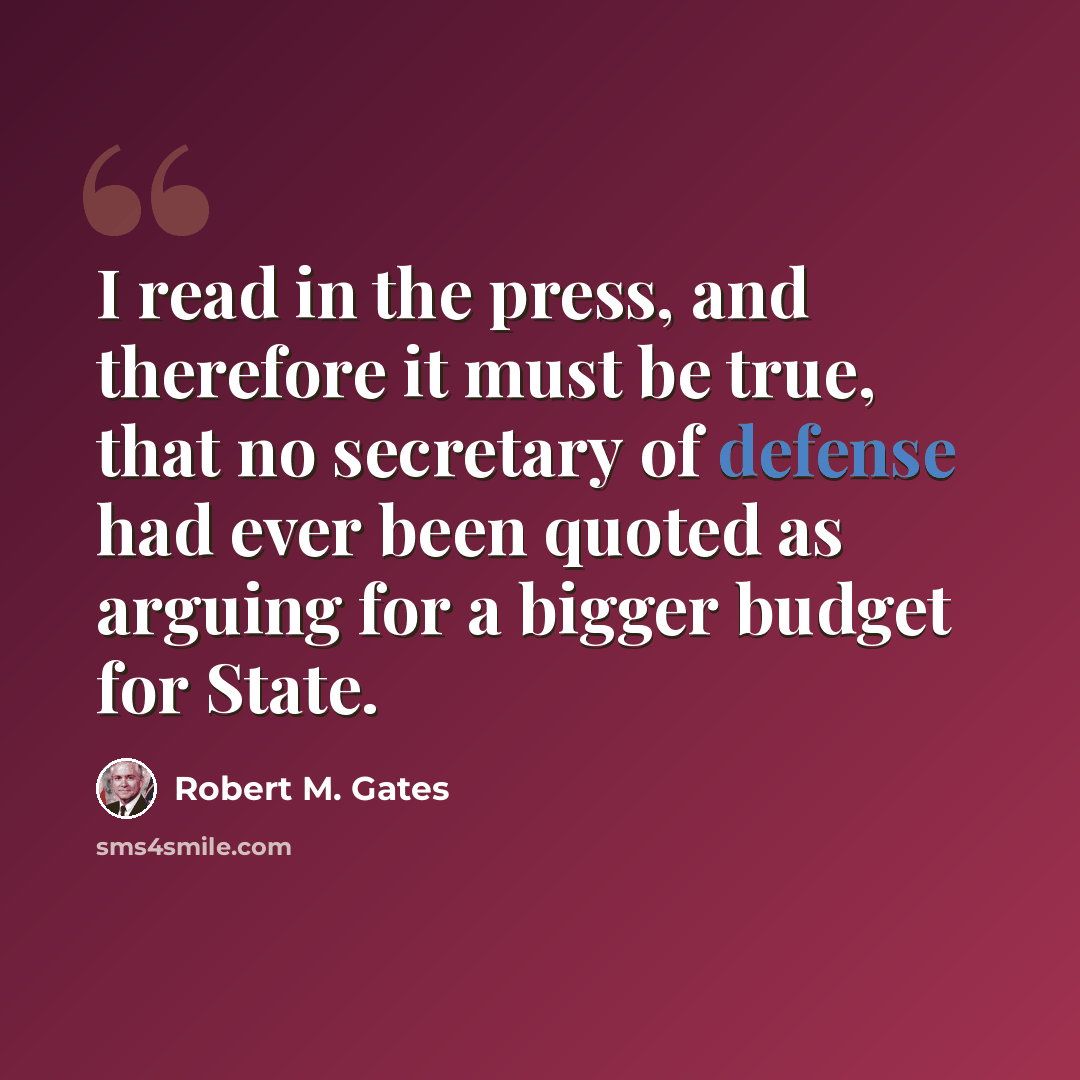 “I read in the press, and therefore it must be true, that no secretary of defense had ever been quoted as arguing for a bigger budget for State.” quote by Robert M. Gates