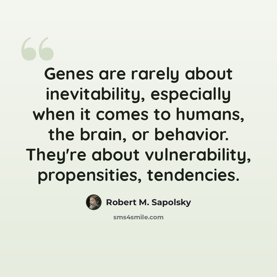 “Genes are rarely about inevitability, especially when it comes to humans, the brain, or behavior. They're about vulnerability, propensities, tendencies.” quote by Robert M. Sapolsky