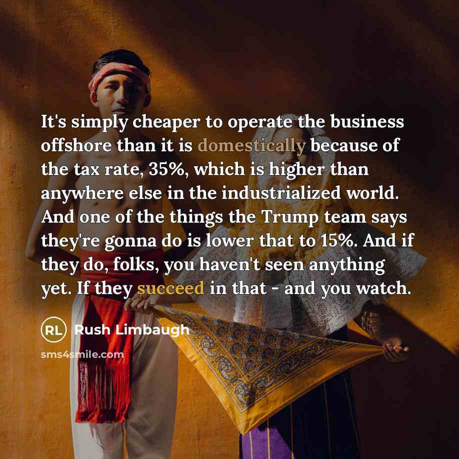 “It's simply cheaper to operate the business offshore than it is domestically because of the tax rate, 35%, which is higher than anywhere else in the industrialized world. And one of the things the Trump team says they're gonna do is lower that to 15%. And if they do, folks, you haven't seen…” quote by Rush Limbaugh