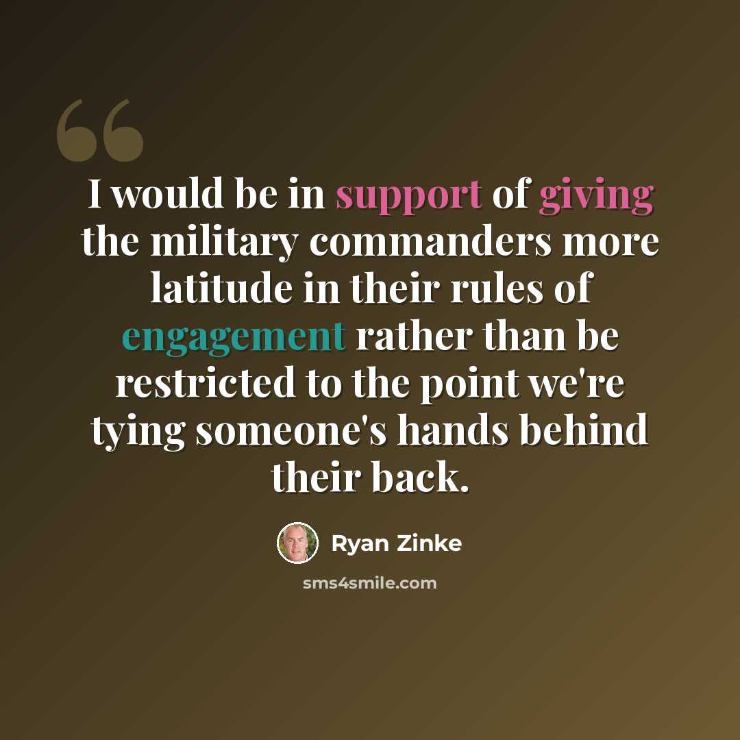 “I would be in support of giving the military commanders more latitude in their rules of engagement rather than be restricted to the point we're tying someone's hands behind their back.” quote by Ryan Zinke