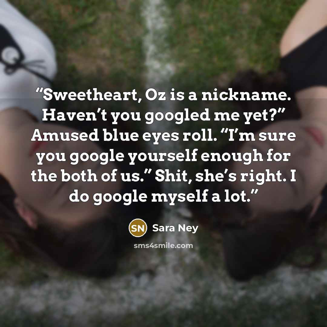 “Sweetheart, Oz is a nickname. Haven’t you googled me yet?” Amused blue eyes roll. “I’m sure you google yourself enough for the both of us.” Shit, she’s right. I do google myself a lot.” quote by Sara Ney