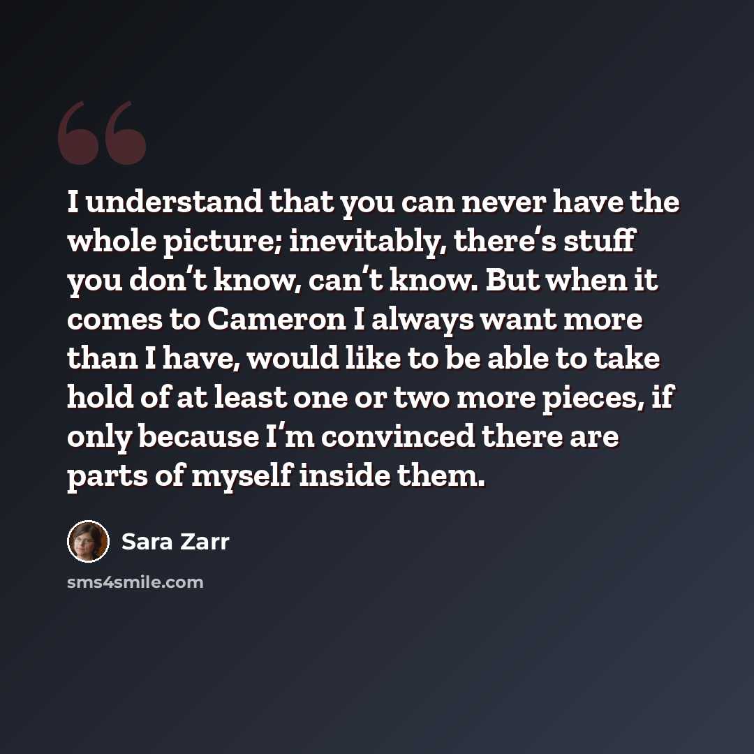“I understand that you can never have the whole picture; inevitably, there’s stuff you don’t know, can’t know. But when it comes to Cameron I always want more than I have, would like to be able to take hold of at least one or two more pieces, if only because I’m convinced there are parts of myself…” quote by Sara Zarr