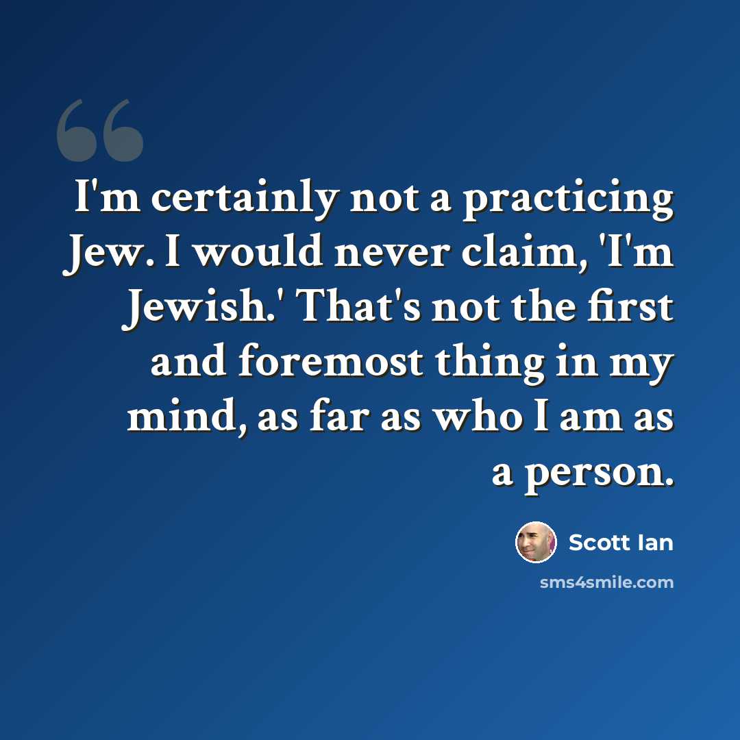 “I'm certainly not a practicing Jew. I would never claim, 'I'm Jewish.' That's not the first and foremost thing in my mind, as far as who I am as a person.” quote by Scott Ian