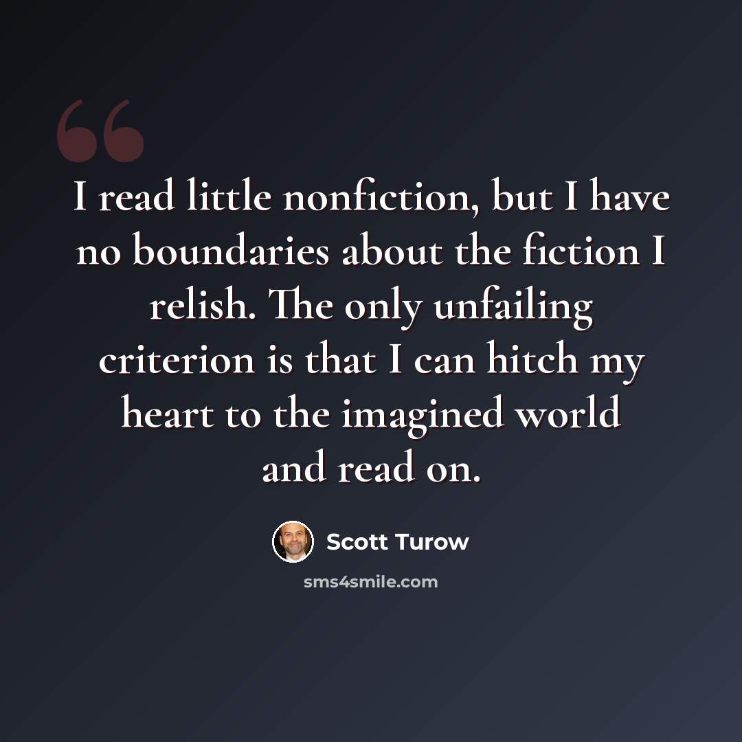 “I read little nonfiction, but I have no boundaries about the fiction I relish. The only unfailing criterion is that I can hitch my heart to the imagined world and read on.” quote by Scott Turow