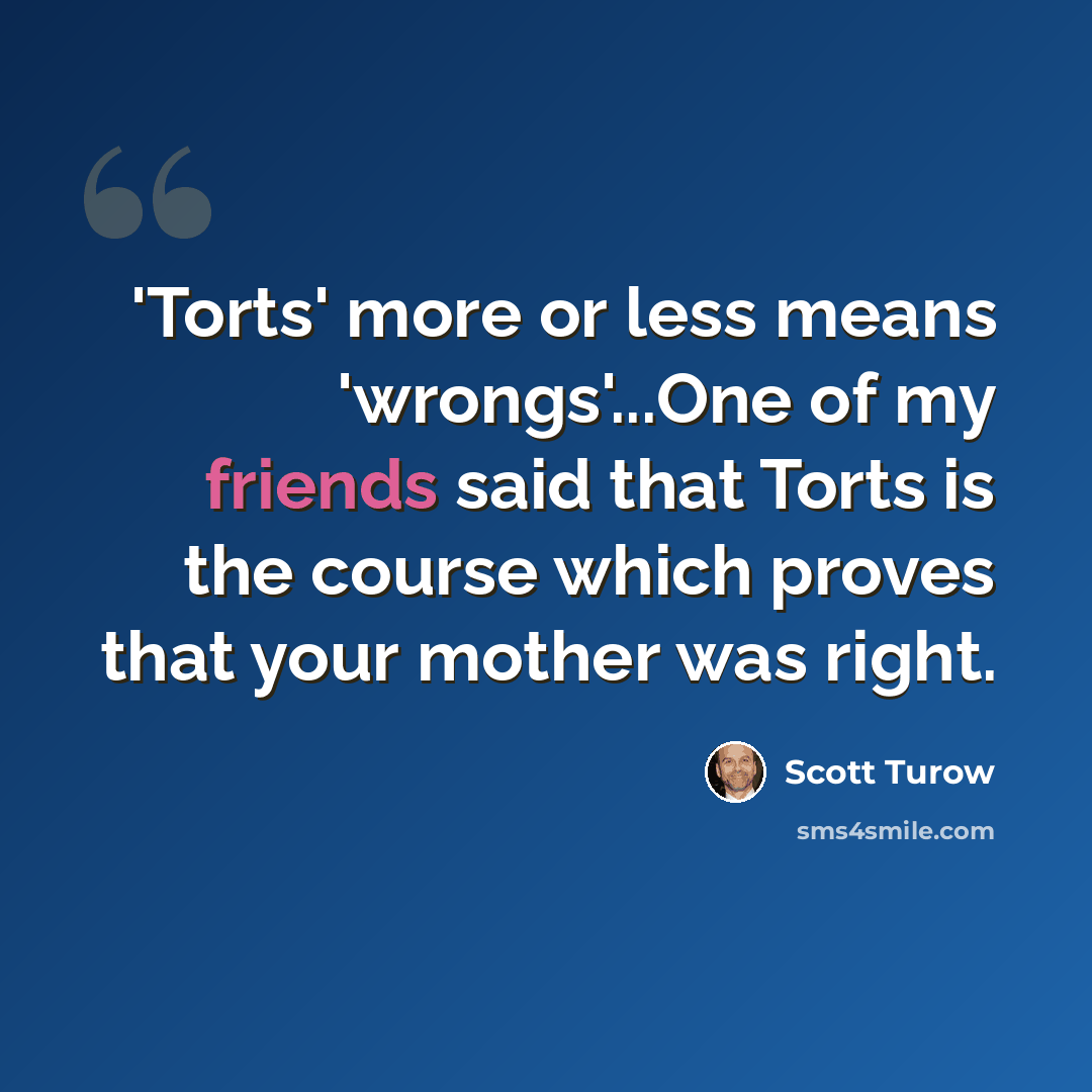 “'Torts' more or less means 'wrongs'...One of my friends said that Torts is the course which proves that your mother was right.” quote by Scott Turow