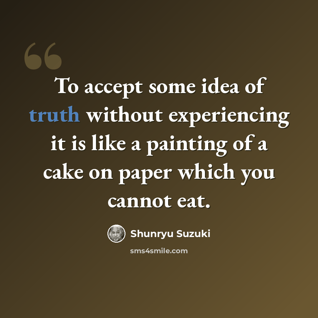 “To accept some idea of truth without experiencing it is like a painting of a cake on paper which you cannot eat.” quote by Shunryu Suzuki