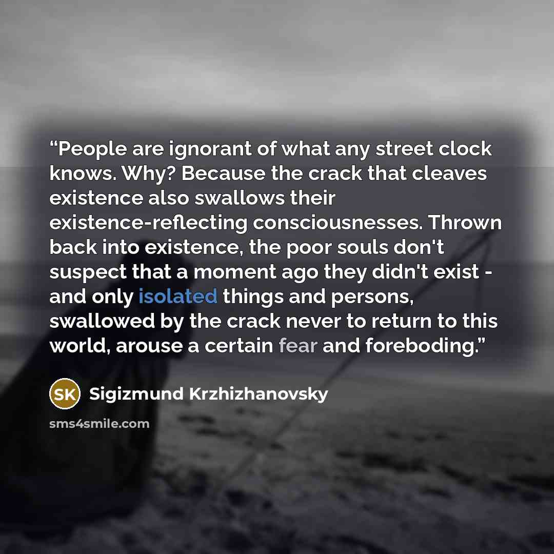 “People are ignorant of what any street clock knows. Why? Because the crack that cleaves existence also swallows their existence-reflecting consciousnesses. Thrown back into existence, the poor souls don't suspect that a moment ago they didn't exist - and only isolated things and persons, swallowed…” quote by Sigizmund Krzhizhanovsky