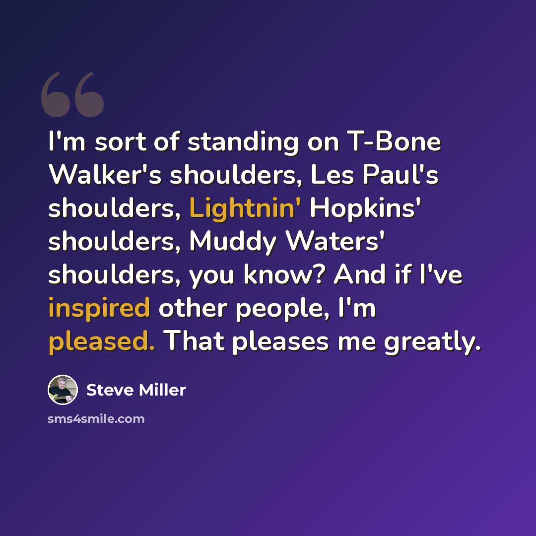“I'm sort of standing on T-Bone Walker's shoulders, Les Paul's shoulders, Lightnin' Hopkins' shoulders, Muddy Waters' shoulders, you know? And if I've inspired other people, I'm pleased. That pleases me greatly.” quote by Steve Miller