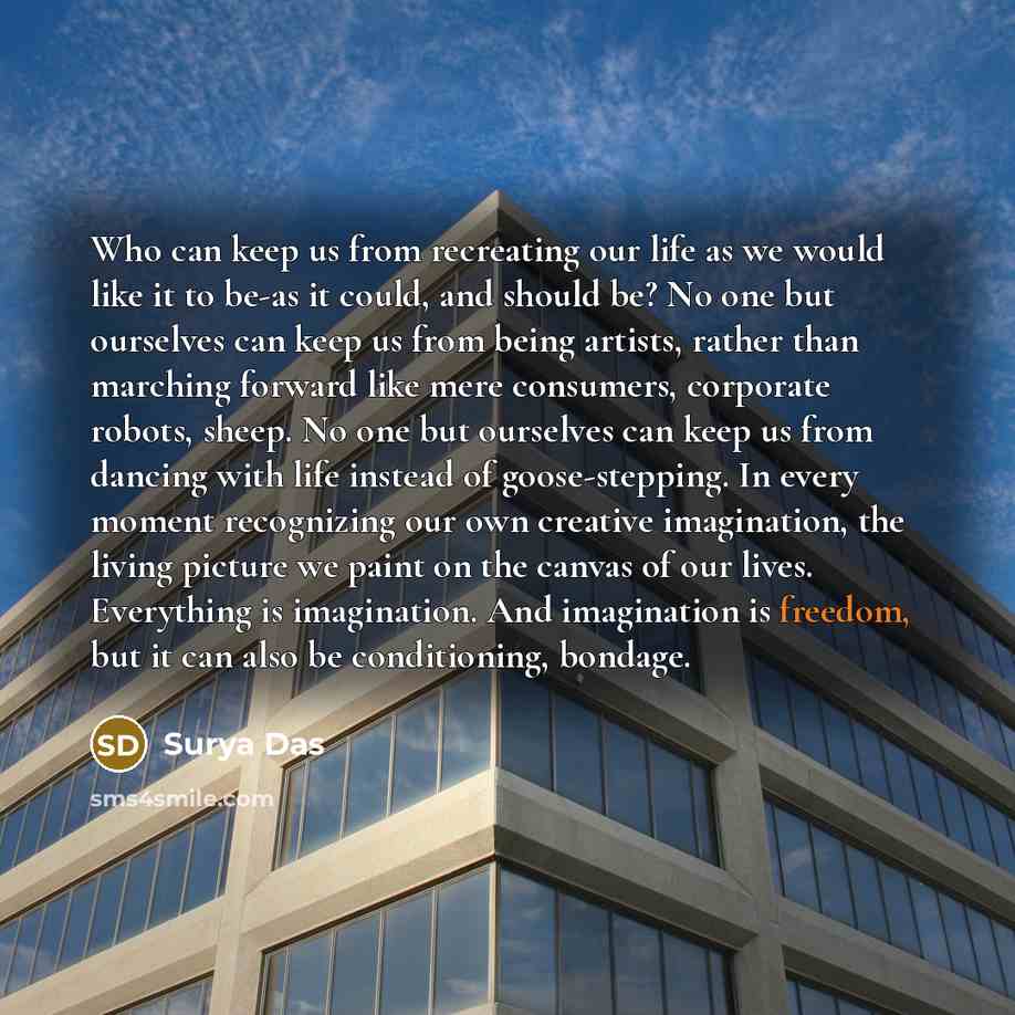“Who can keep us from recreating our life as we would like it to be-as it could, and should be? No one but ourselves can keep us from being artists, rather than marching forward like mere consumers, corporate robots, sheep. No one but ourselves can keep us from dancing with life instead of…” quote by Surya Das