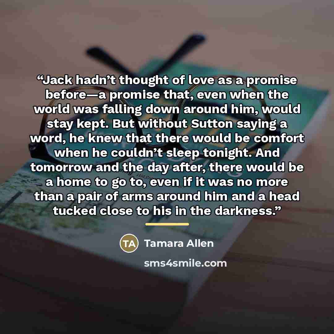 “Jack hadn’t thought of love as a promise before—a promise that, even when the world was falling down around him, would stay kept. But without Sutton saying a word, he knew that there would be comfort when he couldn’t sleep tonight. And tomorrow and the day after, there would be a home to go to…” quote by Tamara Allen