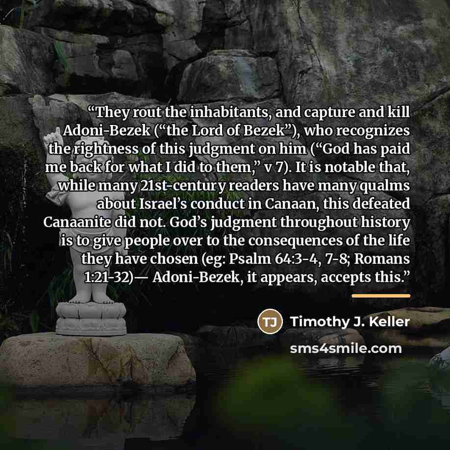 “They rout the inhabitants, and capture and kill Adoni-Bezek (“the Lord of Bezek”), who recognizes the rightness of this judgment on him (“God has paid me back for what I did to them,” v 7). It is notable that, while many 21st-century readers have many qualms about Israel’s conduct in Canaan, this…” quote by Timothy J. Keller
