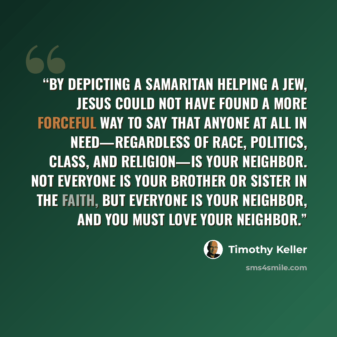 “By depicting a Samaritan helping a Jew, Jesus could not have found a more forceful way to say that anyone at all in need—regardless of race, politics, class, and religion—is your neighbor. Not everyone is your brother or sister in the faith, but everyone is your neighbor, and you must love your…” quote by Timothy Keller