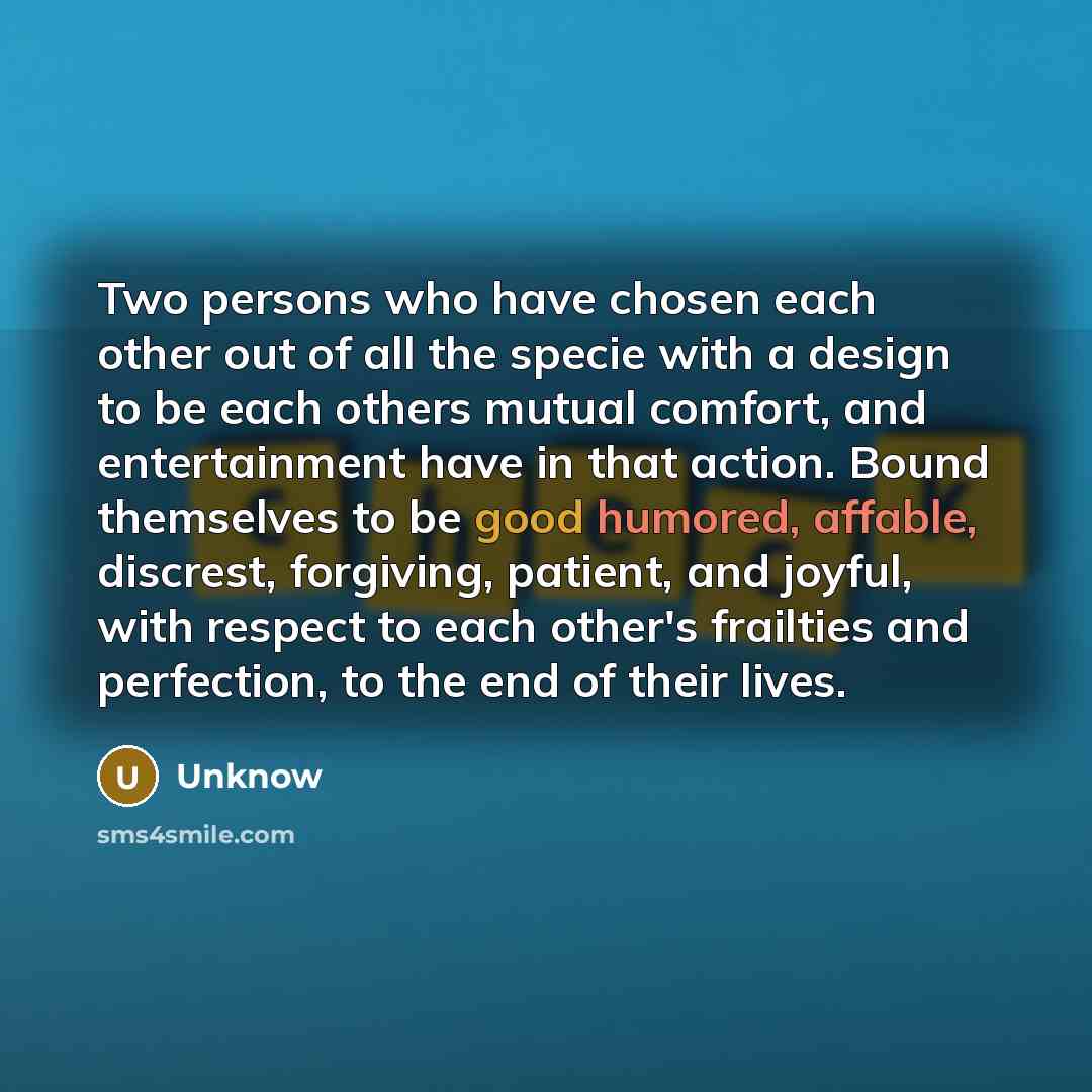“Two persons who have chosen each other out of all the specie with a design to be each others mutual comfort, and entertainment have in that action. Bound themselves to be good humored, affable, discrest, forgiving, patient, and joyful, with respect to each other's frailties and perfection, to the…” quote by Unknow