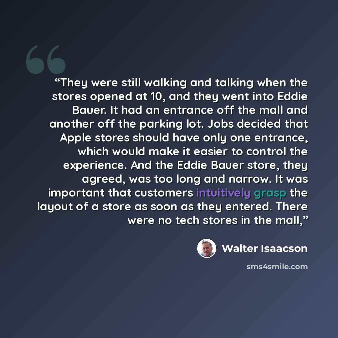 “They were still walking and talking when the stores opened at 10, and they went into Eddie Bauer. It had an entrance off the mall and another off the parking lot. Jobs decided that Apple stores should have only one entrance, which would make it easier to control the experience. And the Eddie Bauer…” quote by Walter Isaacson