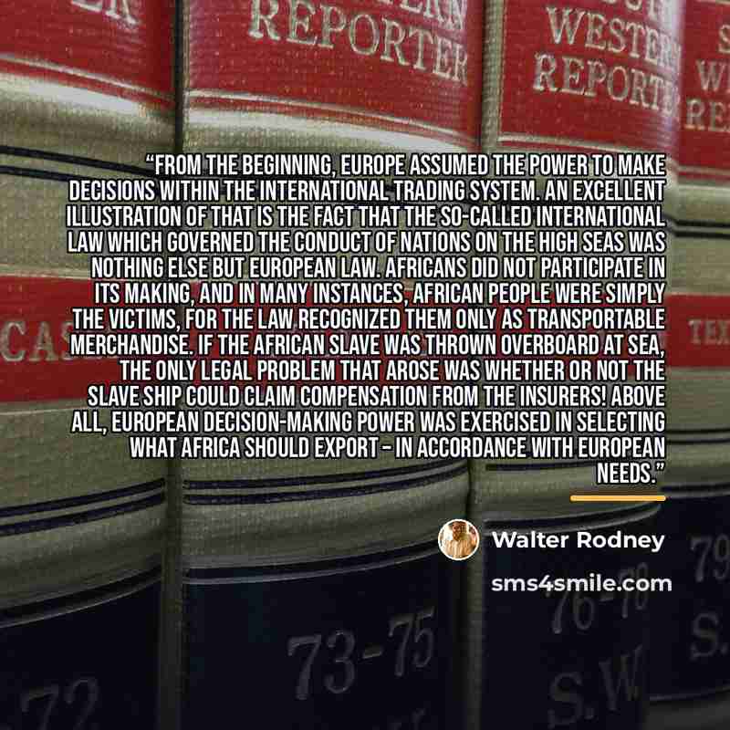 “From the beginning, Europe assumed the power to make decisions within the international trading system. An excellent illustration of that is the fact that the so-called international law which governed the conduct of nations on the high seas was nothing else but European law. Africans did not…” quote by Walter Rodney