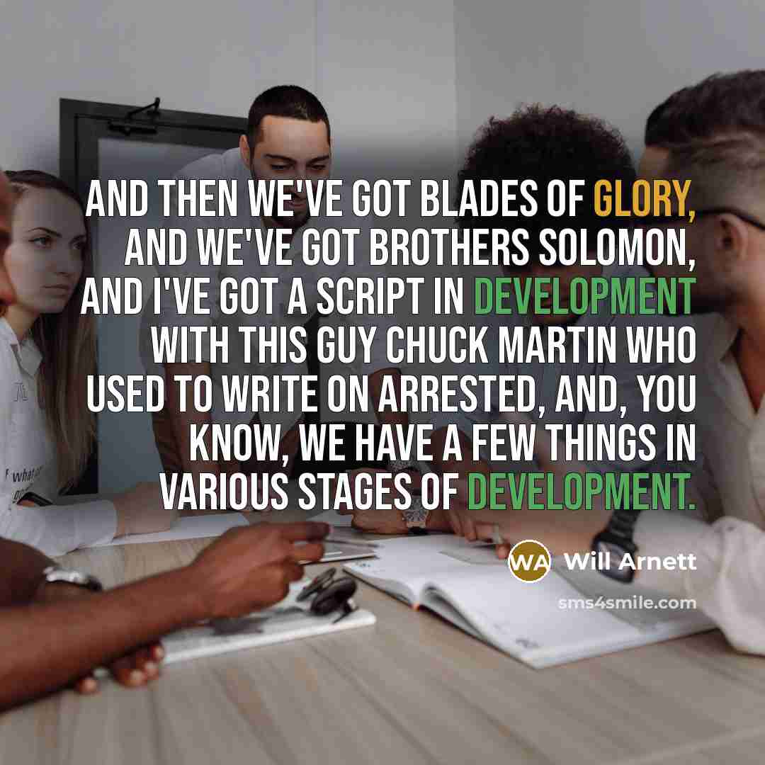 “And then we've got Blades of Glory, and we've got Brothers Solomon, and I've got a script in development with this guy Chuck Martin who used to write on Arrested, and, you know, we have a few things in various stages of development.” quote by Will Arnett