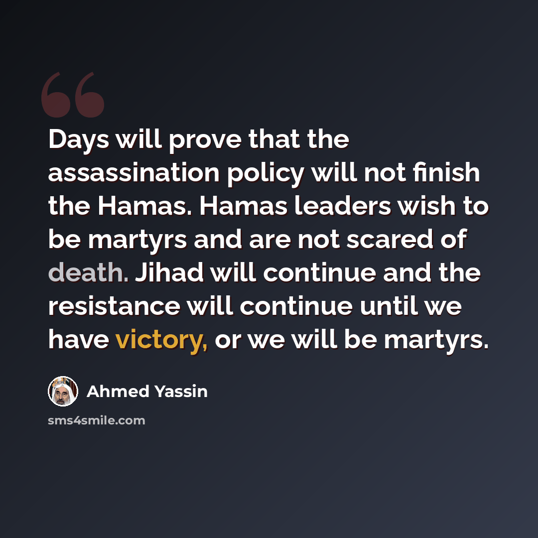 “Days will prove that the assassination policy will not finish the Hamas. Hamas leaders wish to be martyrs and are not scared of death. Jihad will continue and the resistance will continue until we have victory, or we will be martyrs.” quote by Ahmed Yassin