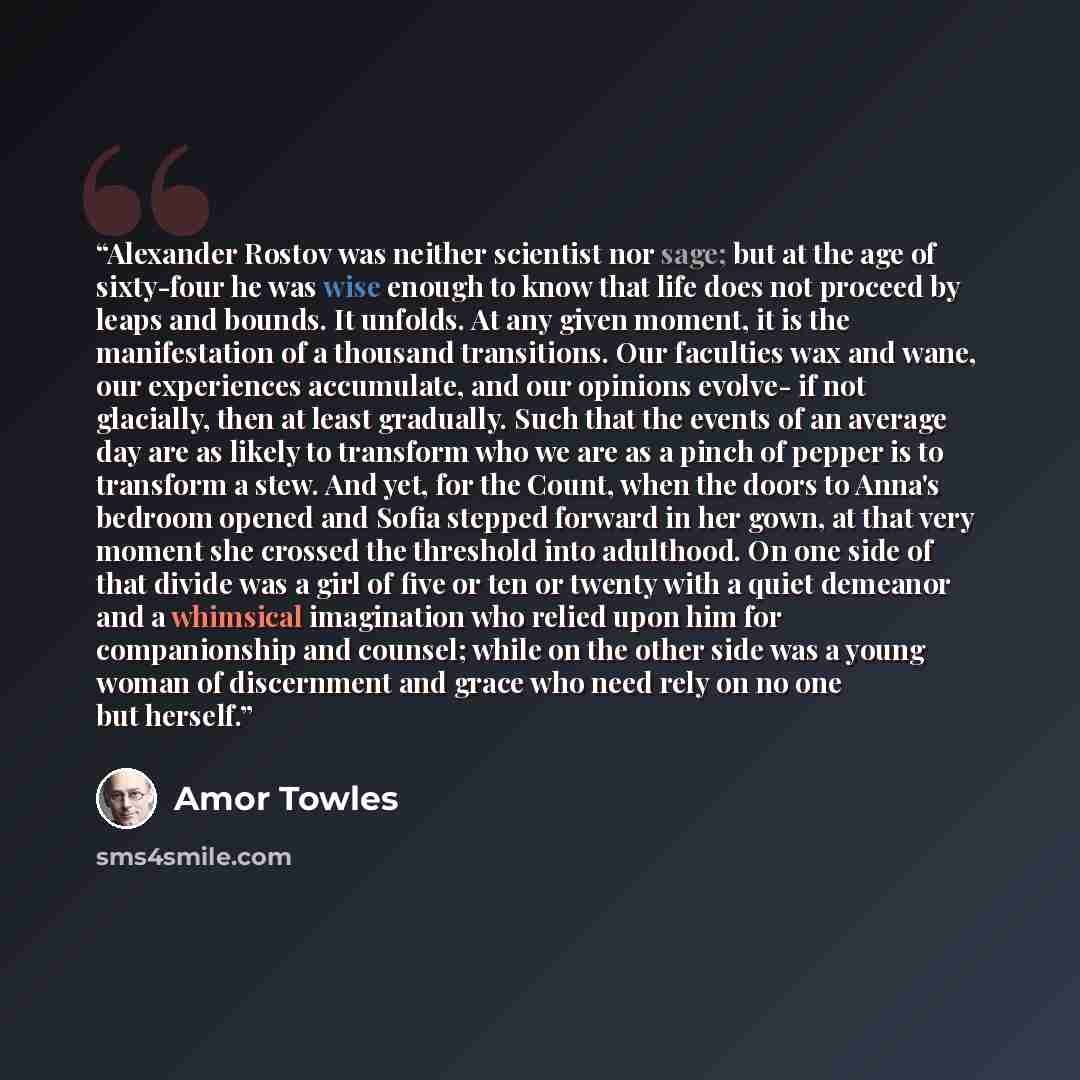 “Alexander Rostov was neither scientist nor sage; but at the age of sixty-four he was wise enough to know that life does not proceed by leaps and bounds. It unfolds. At any given moment, it is the manifestation of a thousand transitions. Our faculties wax and wane, our experiences accumulate, and…” quote by Amor Towles