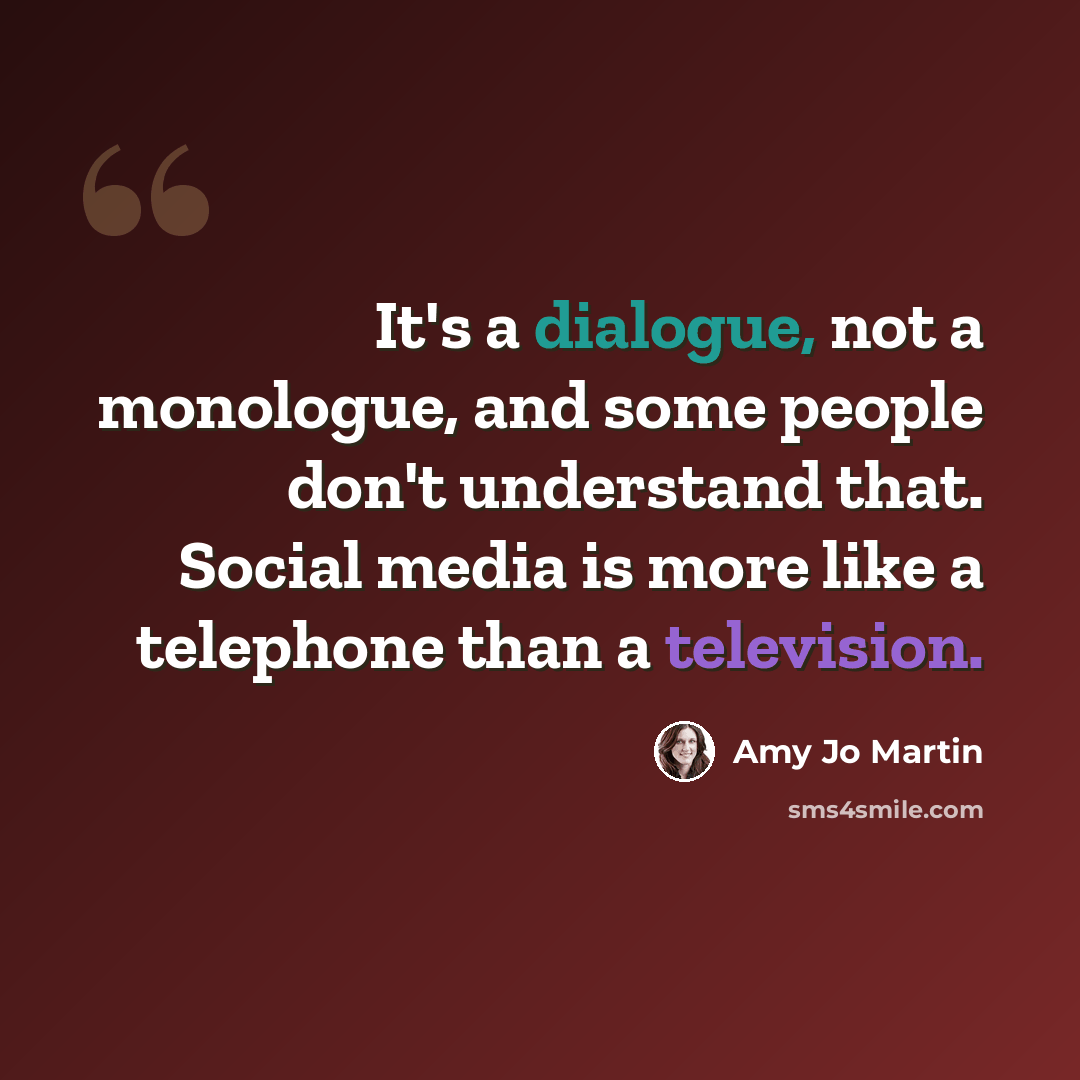 “It's a dialogue, not a monologue, and some people don't understand that. Social media is more like a telephone than a television.” quote by Amy Jo Martin