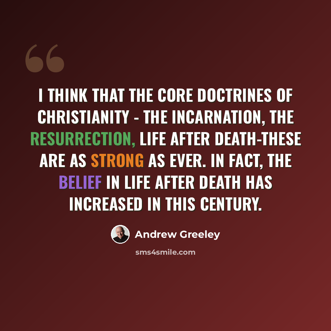 “I think that the core doctrines of Christianity - the incarnation, the resurrection, life after death-these are as strong as ever. In fact, the belief in life after death has increased in this century.” quote by Andrew Greeley