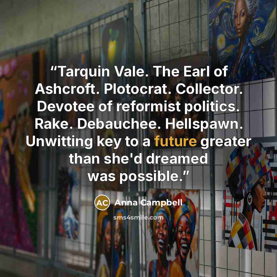 “Tarquin Vale. The Earl of Ashcroft. Plotocrat. Collector. Devotee of reformist politics. Rake. Debauchee. Hellspawn. Unwitting key to a future greater than she'd dreamed was possible.” quote by Anna Campbell
