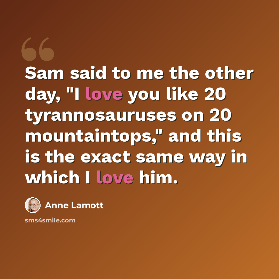 “Sam said to me the other day, "I love you like 20 tyrannosauruses on 20 mountaintops," and this is the exact same way in which I love him.” quote by Anne Lamott