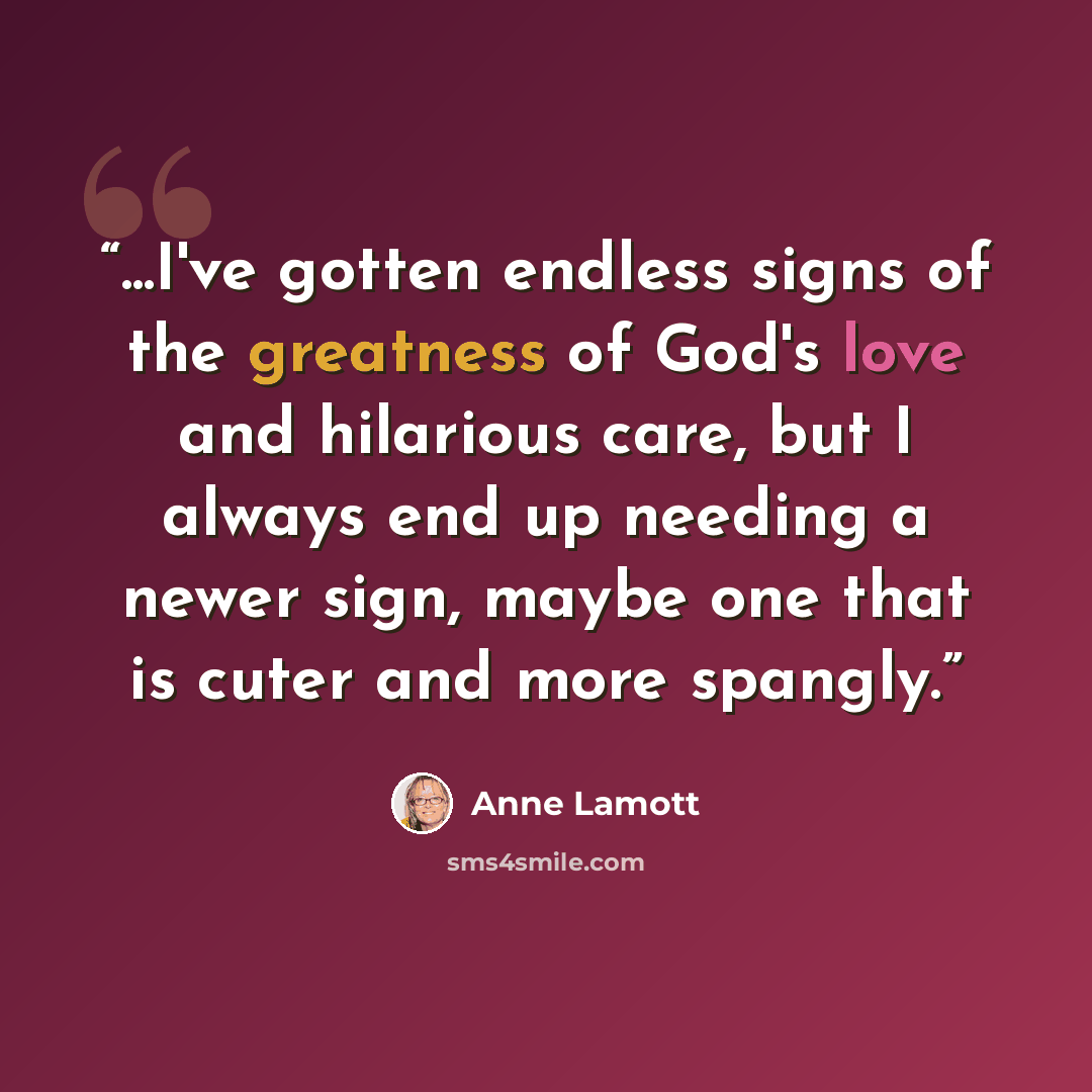 “...I've gotten endless signs of the greatness of God's love and hilarious care, but I always end up needing a newer sign, maybe one that is cuter and more spangly.” quote by Anne Lamott