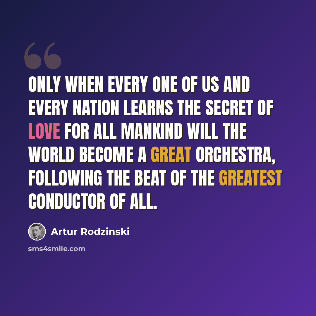 “Only when every one of us and every nation learns the secret of love for all mankind will the world become a great orchestra, following the beat of the Greatest Conductor of all.” quote by Artur Rodzinski