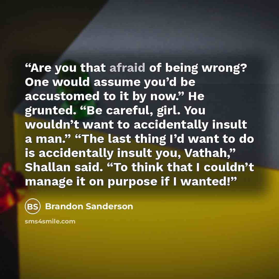 “Are you that afraid of being wrong? One would assume you’d be accustomed to it by now.” He grunted. “Be careful, girl. You wouldn’t want to accidentally insult a man.” “The last thing I’d want to do is accidentally insult you, Vathah,” Shallan said. “To think that I couldn’t manage it on purpose…” quote by Brandon Sanderson