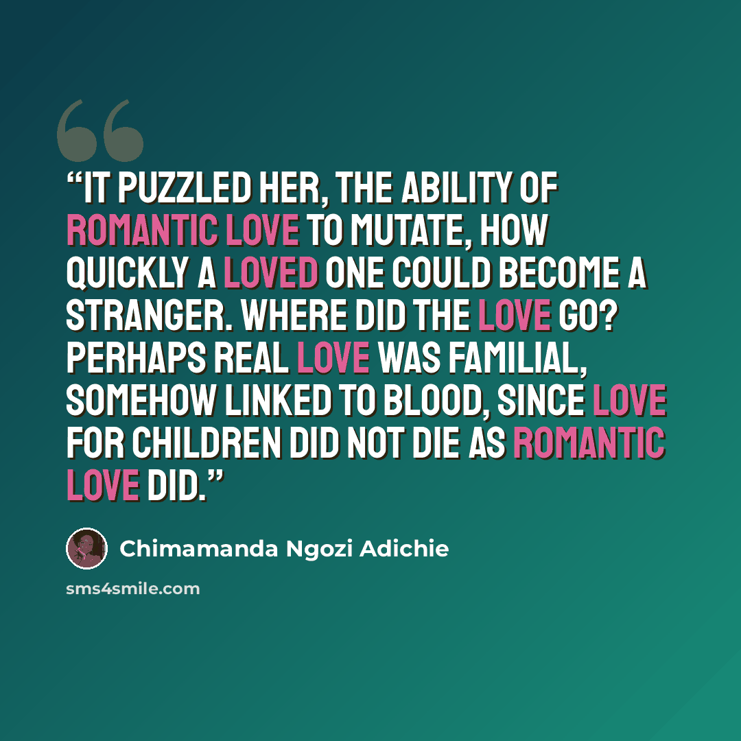 “It puzzled her, the ability of romantic love to mutate, how quickly a loved one could become a stranger. Where did the love go? Perhaps real love was familial, somehow linked to blood, since love for children did not die as romantic love did.” quote by Chimamanda Ngozi Adichie