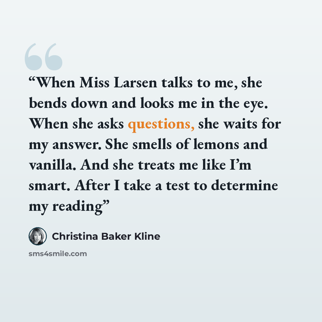 “When Miss Larsen talks to me, she bends down and looks me in the eye. When she asks questions, she waits for my answer. She smells of lemons and vanilla. And she treats me like I’m smart. After I take a test to determine my reading” quote by Christina Baker Kline