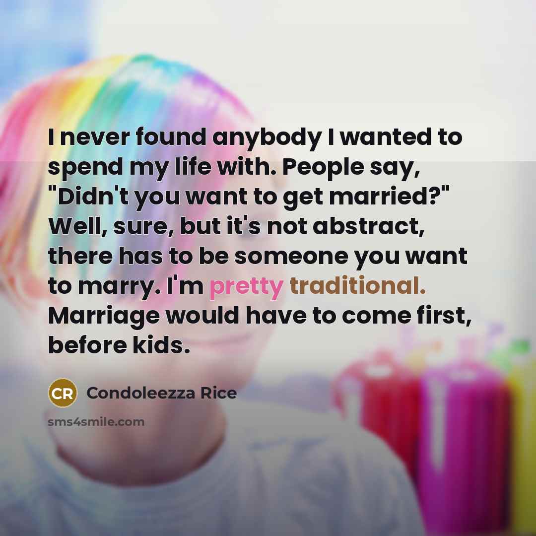 “I never found anybody I wanted to spend my life with. People say, "Didn't you want to get married?" Well, sure, but it's not abstract, there has to be someone you want to marry. I'm pretty traditional. Marriage would have to come first, before kids.” quote by Condoleezza Rice