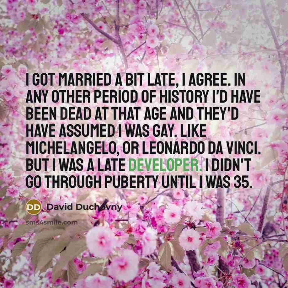 “I got married a bit late, I agree. In any other period of history I'd have been dead at that age and they'd have assumed I was gay. Like Michelangelo, or Leonardo da Vinci. But I was a late developer. I didn't go through puberty until I was 35.” quote by David Duchovny