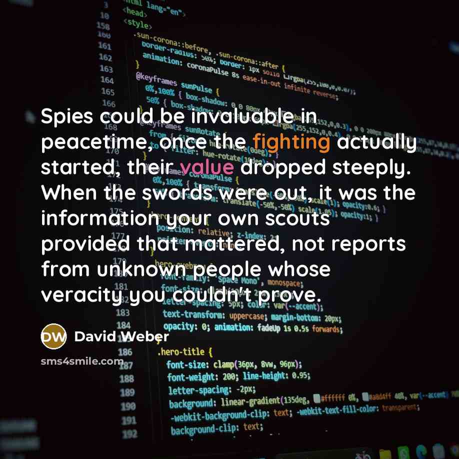 “Spies could be invaluable in peacetime, once the fighting actually started, their value dropped steeply. When the swords were out, it was the information your own scouts provided that mattered, not reports from unknown people whose veracity you couldn't prove.” quote by David Weber
