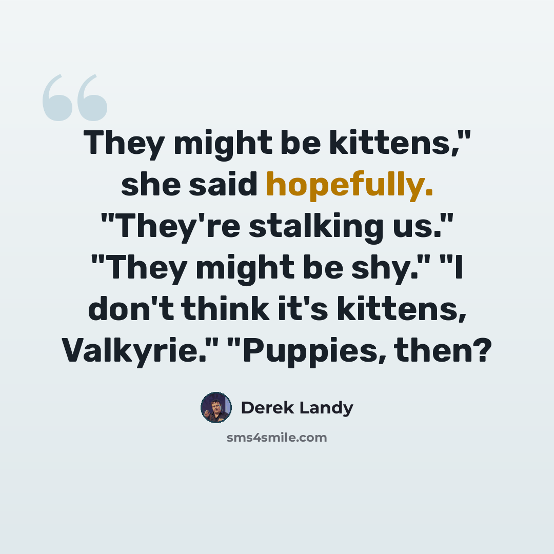 “They might be kittens," she said hopefully. "They're stalking us." "They might be shy." "I don't think it's kittens, Valkyrie." "Puppies, then?” quote by Derek Landy