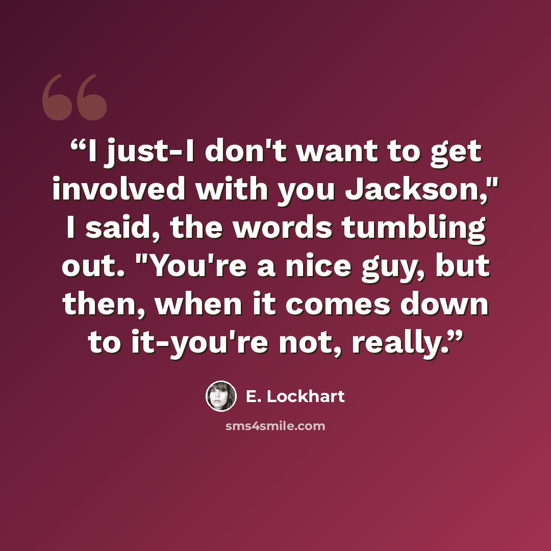 “I just-I don't want to get involved with you Jackson," I said, the words tumbling out. "You're a nice guy, but then, when it comes down to it-you're not, really.” quote by E. Lockhart