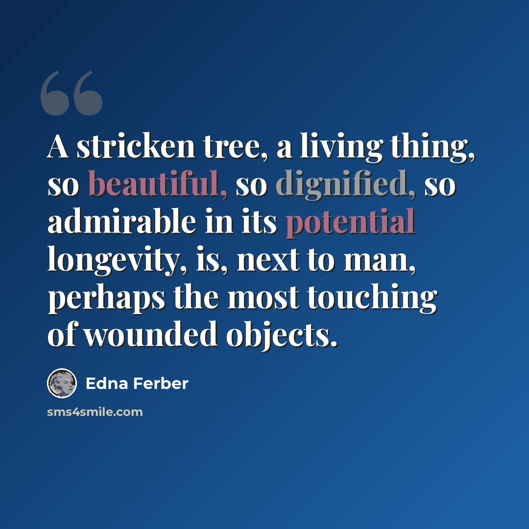 “A stricken tree, a living thing, so beautiful, so dignified, so admirable in its potential longevity, is, next to man, perhaps the most touching of wounded objects.” quote by Edna Ferber