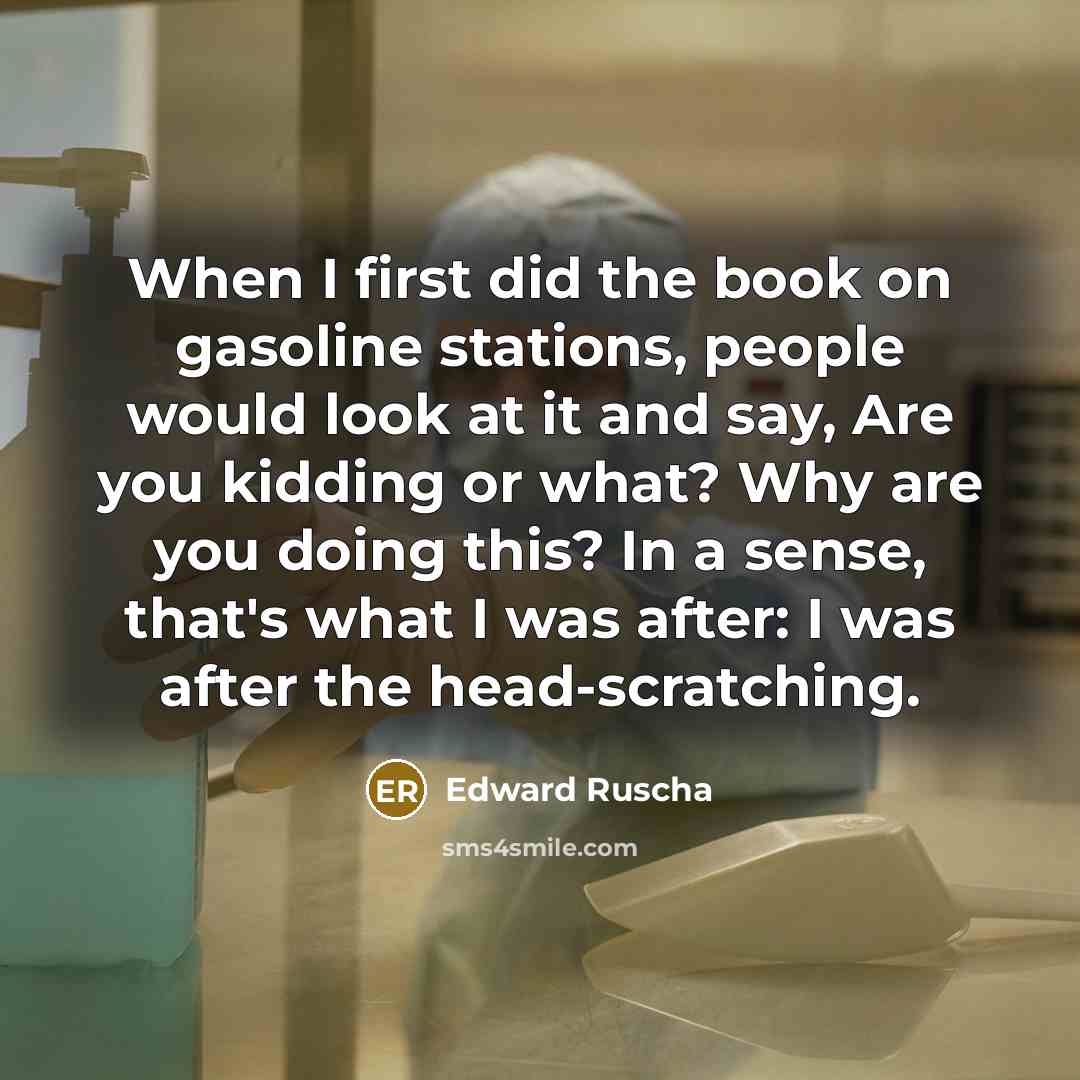“When I first did the book on gasoline stations, people would look at it and say, Are you kidding or what? Why are you doing this? In a sense, that's what I was after: I was after the head-scratching.” quote by Edward Ruscha