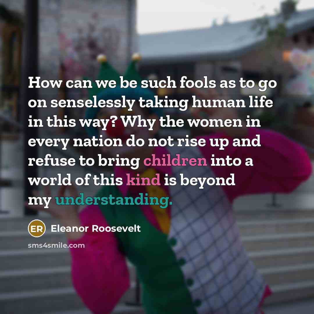 “How can we be such fools as to go on senselessly taking human life in this way? Why the women in every nation do not rise up and refuse to bring children into a world of this kind is beyond my understanding.” quote by Eleanor Roosevelt