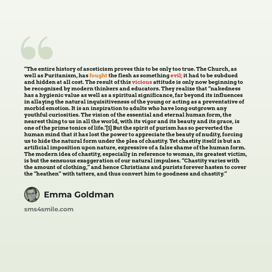 “The entire history of asceticism proves this to be only too true. The Church, as well as Puritanism, has fought the flesh as something evil; it had to be subdued and hidden at all cost. The result of this vicious attitude is only now beginning to be recognized by modern thinkers and educators…” quote by Emma Goldman