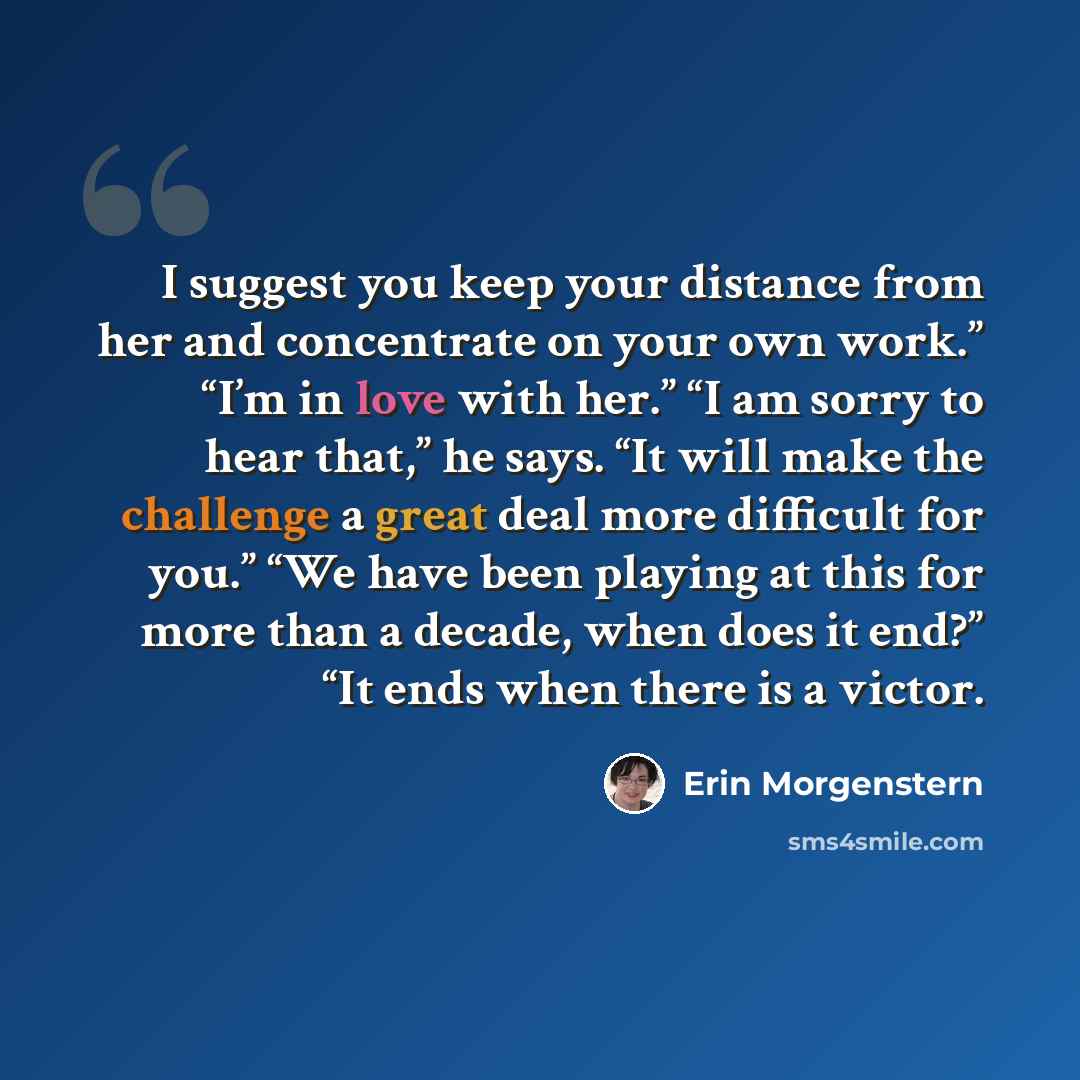 “I suggest you keep your distance from her and concentrate on your own work.” “I’m in love with her.” “I am sorry to hear that,” he says. “It will make the challenge a great deal more difficult for you.” “We have been playing at this for more than a decade, when does it end?” “It ends when there is…” quote by Erin Morgenstern