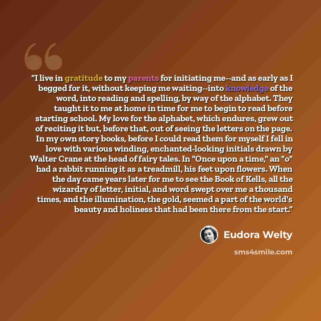 “I live in gratitude to my parents for initiating me--and as early as I begged for it, without keeping me waiting--into knowledge of the word, into reading and spelling, by way of the alphabet. They taught it to me at home in time for me to begin to read before starting school. My love for the…” quote by Eudora Welty