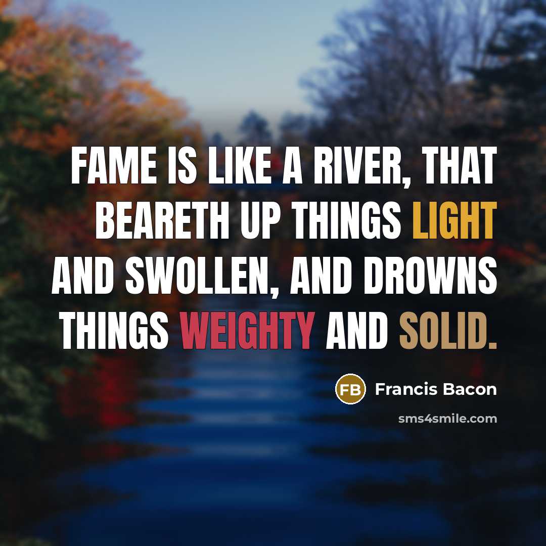 “Fame is like a river, that beareth up things light and swollen, and drowns things weighty and solid.” quote by Francis Bacon