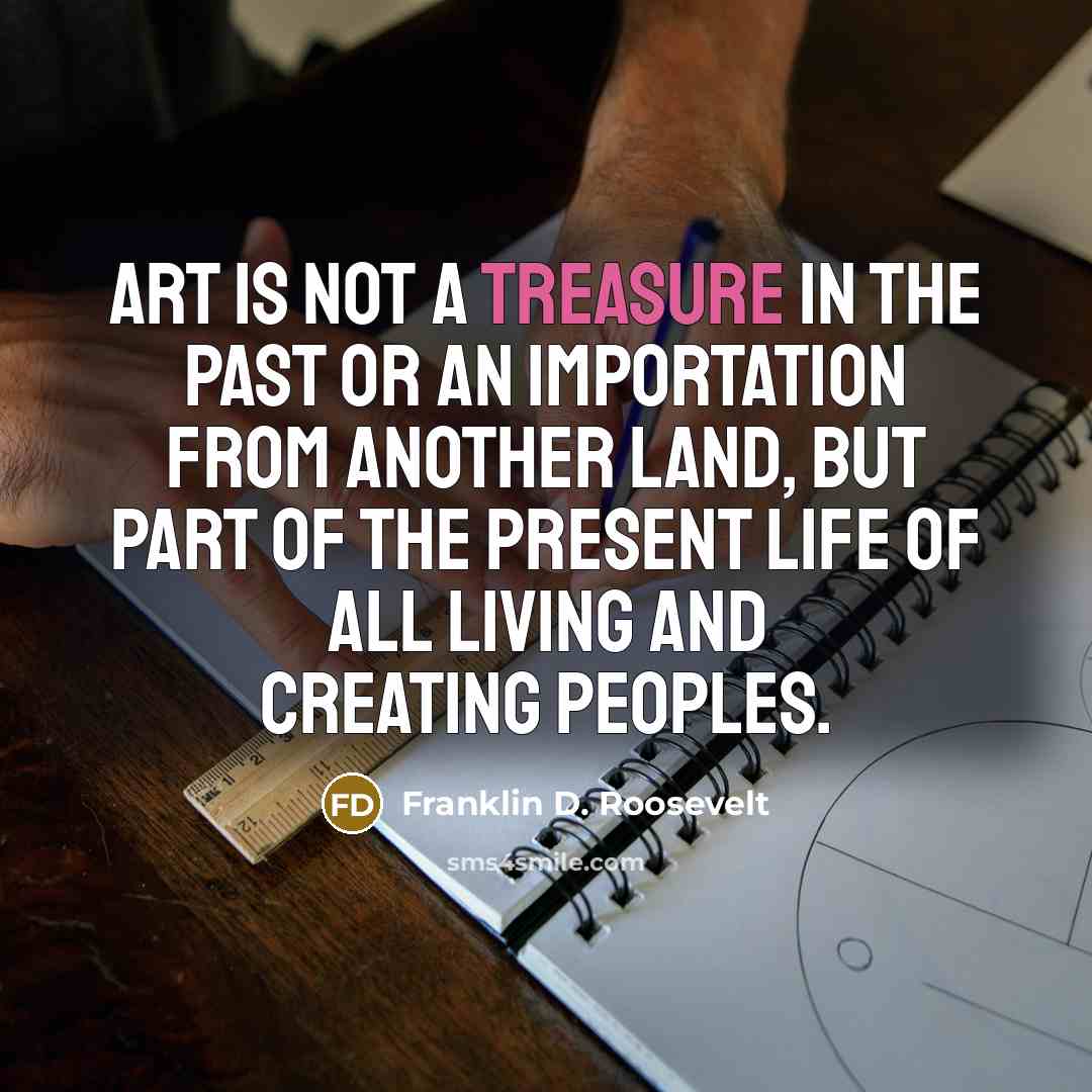 “Art is not a treasure in the past or an importation from another land, but part of the present life of all living and creating peoples.” quote by Franklin D. Roosevelt