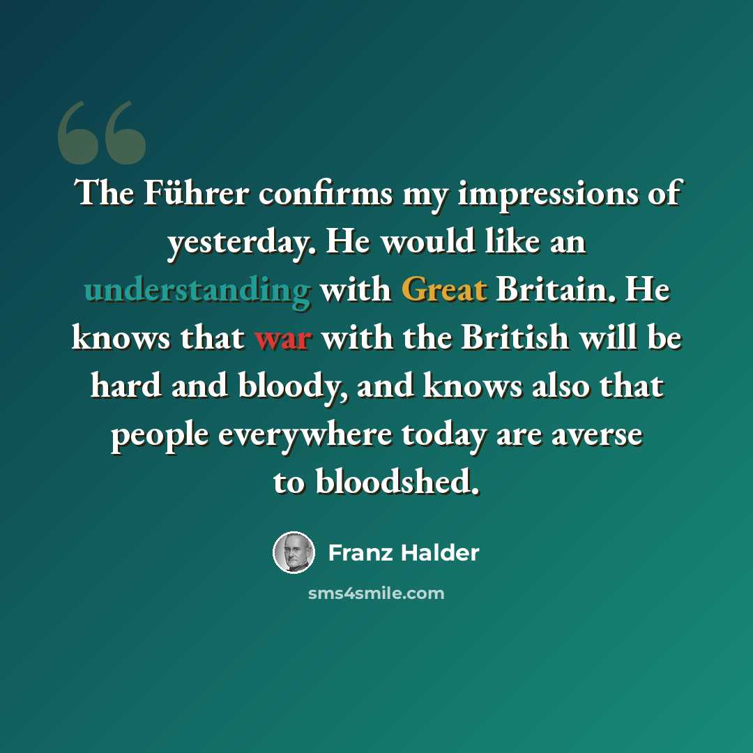 “The Führer confirms my impressions of yesterday. He would like an understanding with Great Britain. He knows that war with the British will be hard and bloody, and knows also that people everywhere today are averse to bloodshed.” quote by Franz Halder