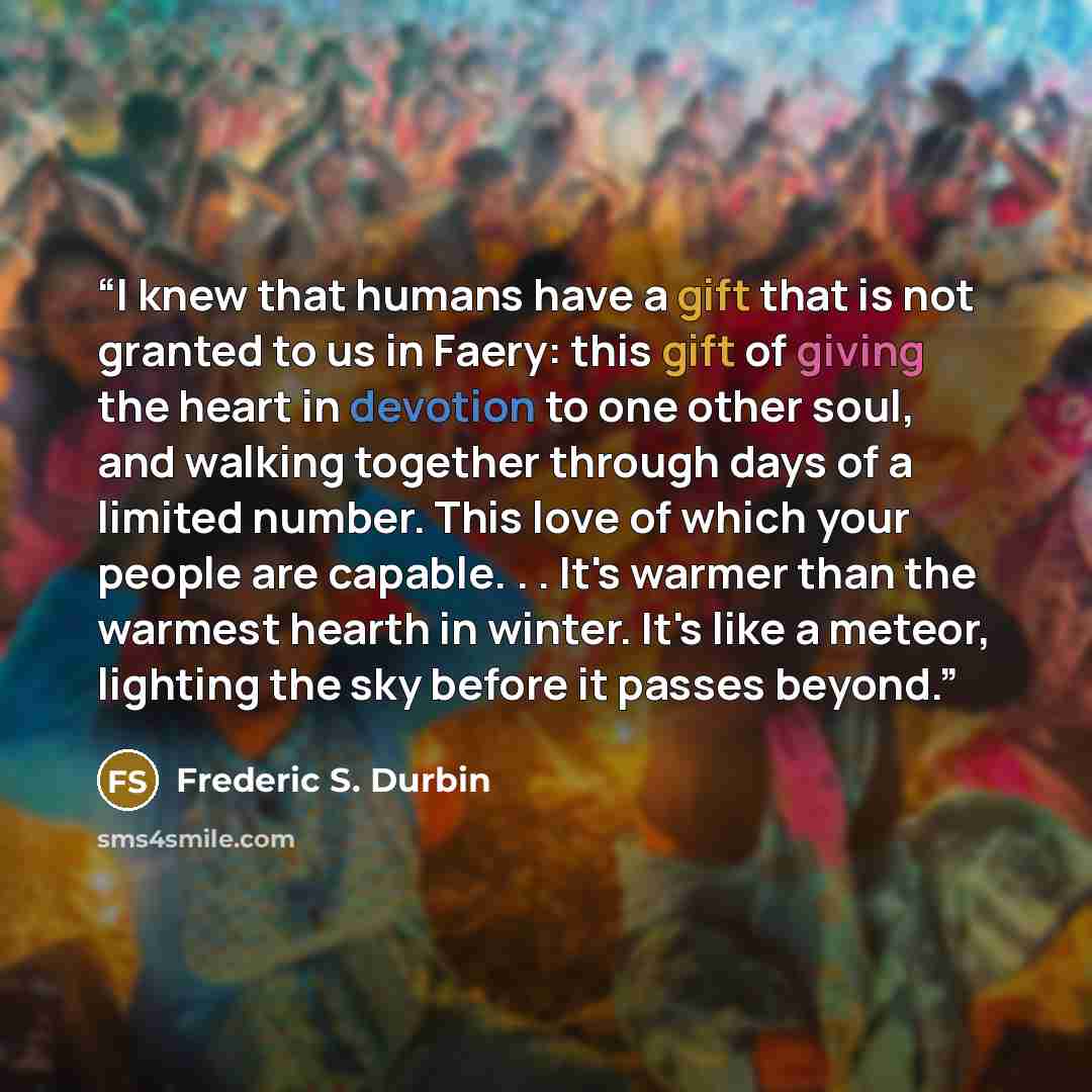 “I knew that humans have a gift that is not granted to us in Faery: this gift of giving the heart in devotion to one other soul, and walking together through days of a limited number. This love of which your people are capable. . . It's warmer than the warmest hearth in winter. It's like a meteor…” quote by Frederic S. Durbin