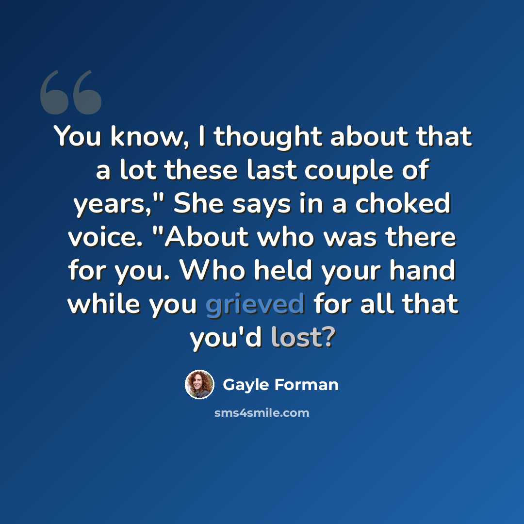 “You know, I thought about that a lot these last couple of years," She says in a choked voice. "About who was there for you. Who held your hand while you grieved for all that you'd lost?” quote by Gayle Forman
